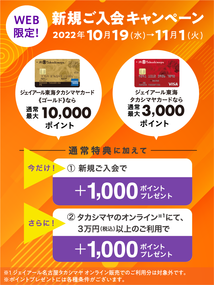 今だけ！上記の通常特典に加えて新規ご入会で＋1,000ポイントタカシマヤのオンラインストアにて３万円（税込）以上のご利用で＋1,000ポイントをプレゼント！新規ご入会キャンペーン2022年10月19日(水)→11月1日(火)※ポイントプレゼントには各種条件がございます。