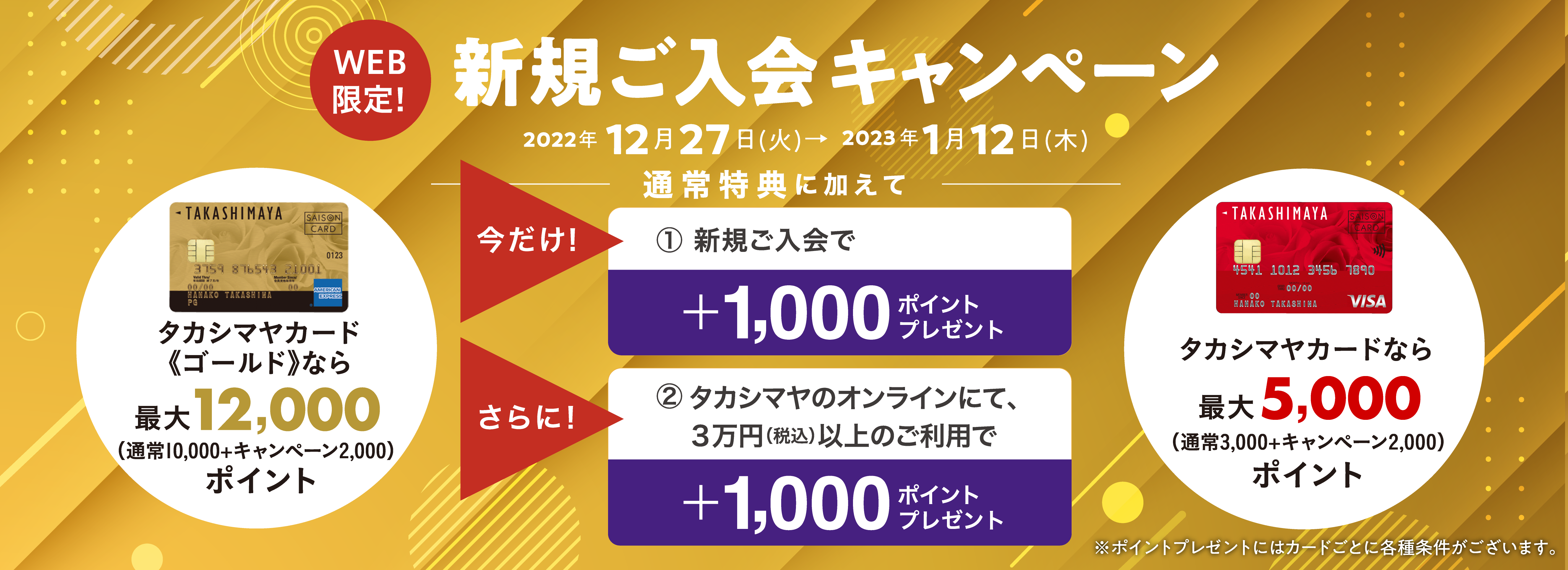 WEB限定！　新規ご入会キャンペーン　2022年12月27日(火)→2023年1月12日(木)　通常特典に加えて　今だけ！1.新規ご入会で＋1,000ポイントをプレゼント！　さらに！2.タカシマヤのオンラインにて、３万円（税込）以上のご利用で＋1,000ポイントをプレゼント！　タカシマヤカード《ゴールド》なら最大12,000ポイント/タカシマヤカードなら最大5,000ポイント