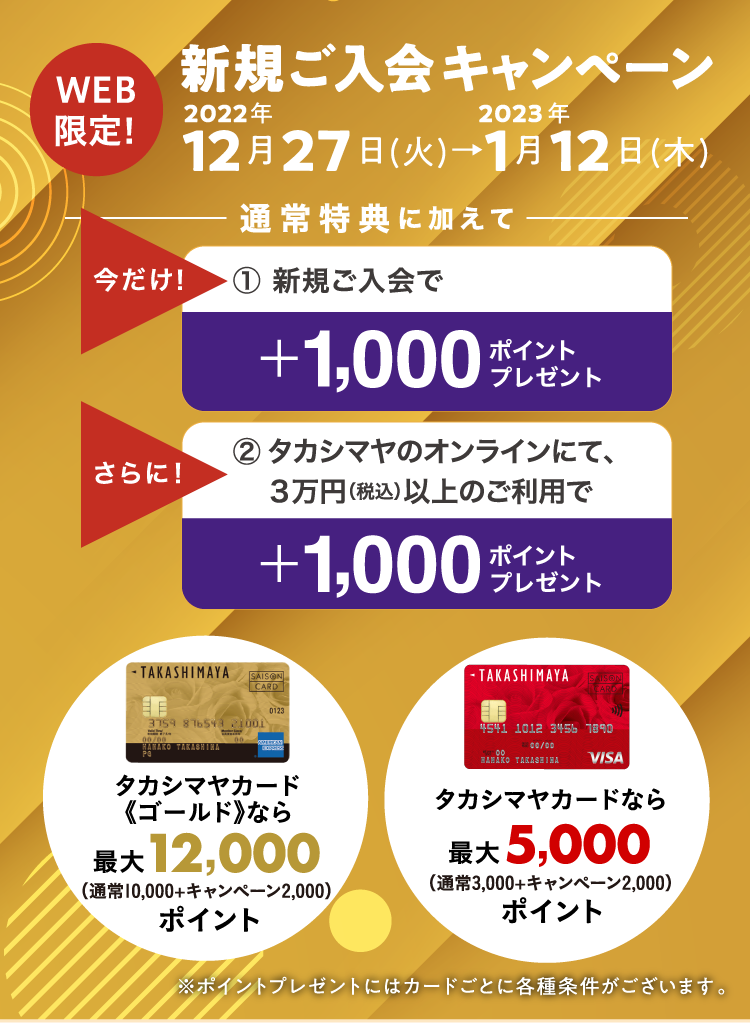 WEB限定！　新規ご入会キャンペーン　2022年12月27日(火)→2023年1月12日(木)　通常特典に加えて　今だけ！1.新規ご入会で＋1,000ポイントをプレゼント！　さらに！2.タカシマヤのオンラインにて、３万円（税込）以上のご利用で＋1,000ポイントをプレゼント！　タカシマヤカード《ゴールド》なら最大12,000ポイント/タカシマヤカードなら最大5,000ポイント