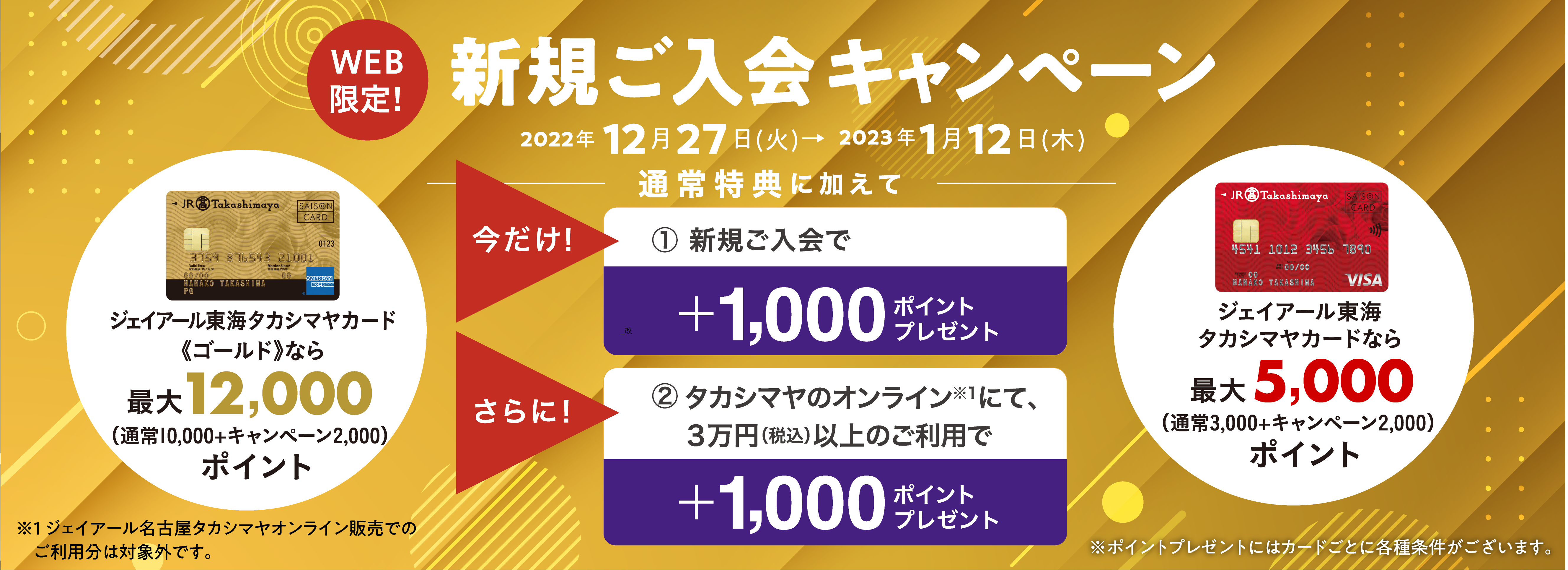 WEB限定！　新規ご入会キャンペーン　2022年12月27日(火)→2023年1月12日(木)　通常特典に加えて　今だけ！1.新規ご入会で＋1,000ポイントをプレゼント！　さらに！2.タカシマヤのオンラインにて、３万円（税込）以上のご利用で＋1,000ポイントをプレゼント！　ジェイアール東海タカシマヤカード《ゴールド》なら最大12,000ポイント/ジェイアール東海タカシマヤカードなら最大5,000ポイント
