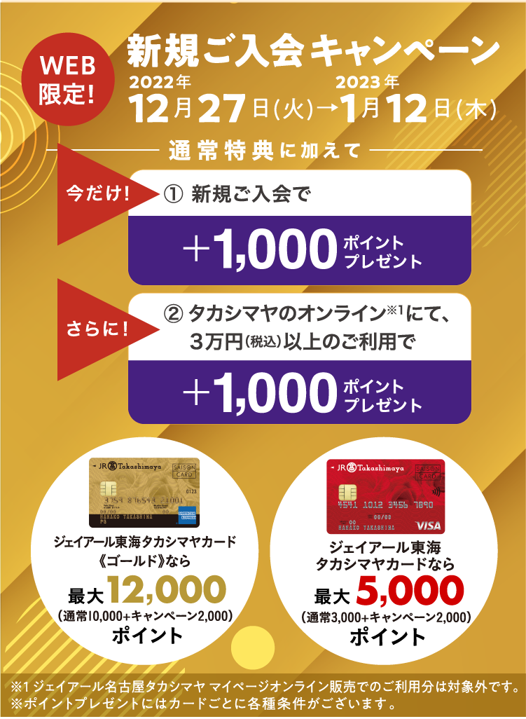 WEB限定！　新規ご入会キャンペーン　2022年12月27日(火)→2023年1月12日(木)　通常特典に加えて　今だけ！1.新規ご入会で＋1,000ポイントをプレゼント！　さらに！2.タカシマヤのオンラインにて、３万円（税込）以上のご利用で＋1,000ポイントをプレゼント！　ジェイアール東海タカシマヤカード《ゴールド》なら最大12,000ポイント/ジェイアール東海タカシマヤカードなら最大5,000ポイント