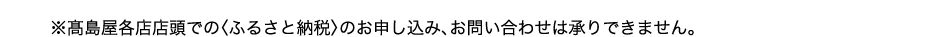 ※高島屋各店店頭での〈ふるさと納税〉のお申し込み、お問い合わせは承りできません。