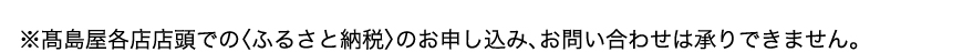 ※高島屋各店店頭での〈ふるさと納税〉のお申し込み、お問い合わせは承りできません。