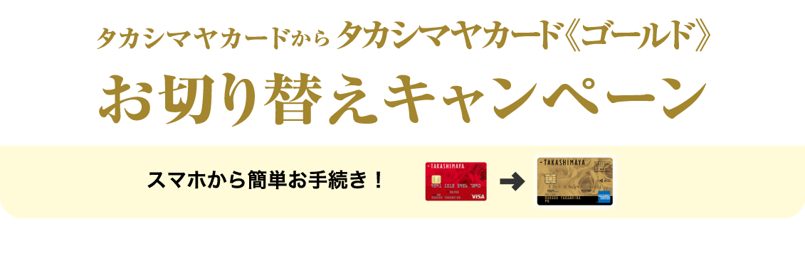 タカシマヤカードからタカシマヤカード《ゴールド》お切り替えキャンペーン 期間 ：2026年4月28日（火）〜5月11日（月） スマホから簡単お手続き！