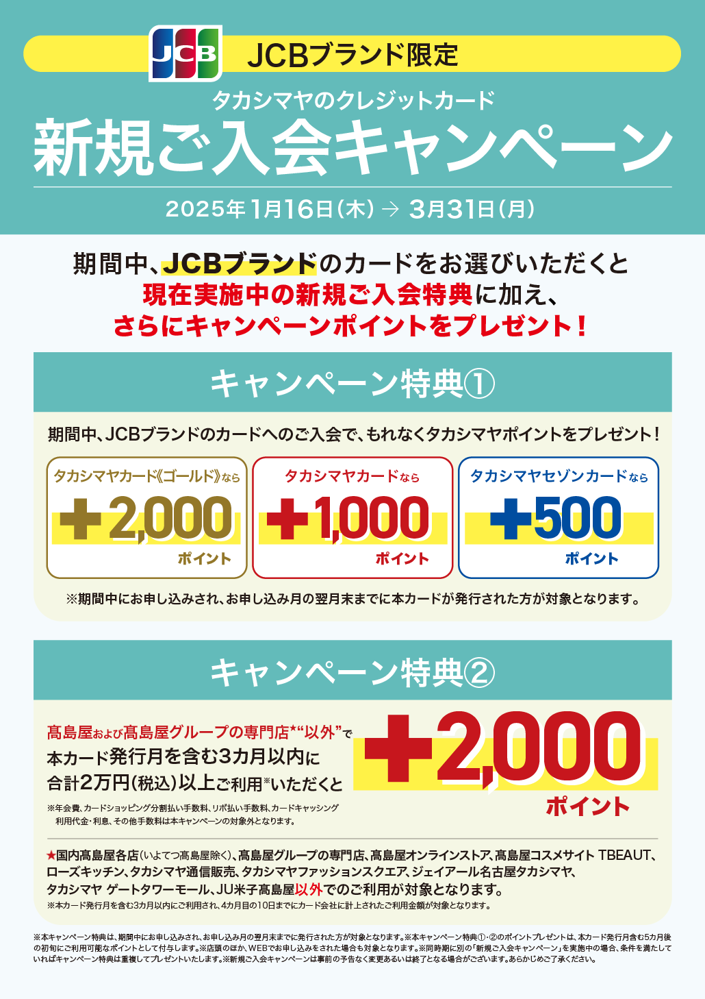 JCBブランド限定 タカシマヤのクレジットカード 新規ご入会キャンペーン 2025年1月16日（木）→ 3月31日（月） 期間中、JCBブランドのカードをお選びいただくと現在実施中の新規ご入会特典に加え、さらにキャンペーンポイントをプレゼント！ キャンペーン特典① 期間中、JCBブランドのカードへのご入会で、もれなくタカシマヤポイントをプレゼント! タカシマヤカード《ゴールド》なら+2,000ポイント タカシマヤカードなら+1,000ポイント タカシマヤセゾンカードなら+500ポイント キャンペーン特典② 高島屋および高島屋グループの専門店★“以外”で本カード発行月を含む3カ月以内に合計2万円（税込）以上ご利用※いただくと+2,000ポイント