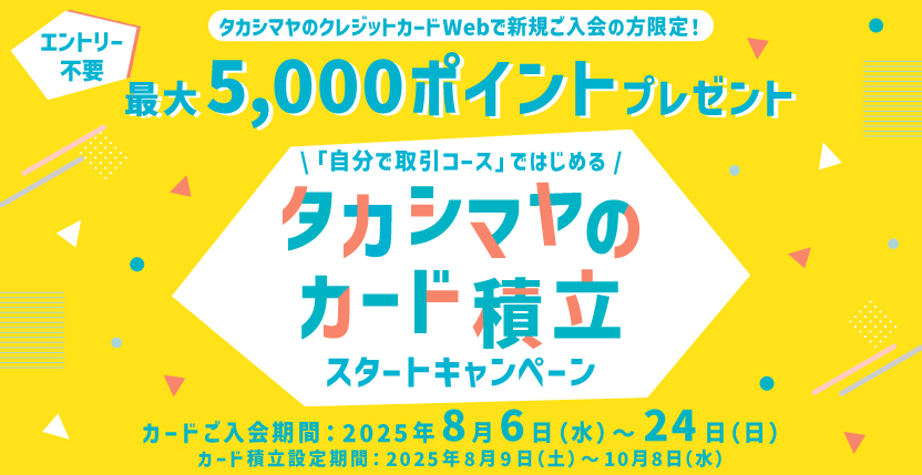 エントリー不要 タカシマヤのクレジットカードWebで新規ご入会の方限定！ 最大5,000ポイントプレゼント 「自分で取引コース」ではじめる タカシマヤのカード積立スタートキャンペーン カードご入会期間：2025年8月6日（水）〜24日（日） カード積立設定期間：2025年8月9日（土）〜10月8日（水）