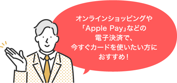 オンラインショッピングや「Apple Pay」などの電子決済で、今すぐカードを使いたい方におすすめ！