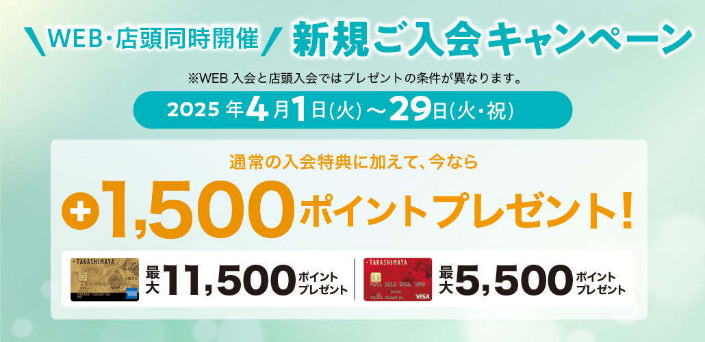WEB・店頭同時開催 新規ご入会キャンペーン ※WEB入会と店頭入会ではプレゼントの条件が異なります。 2025年4月1日（土）→29日（火・祝） 通常の入会特典に加えて、今なら最大+1,500ポイントプレゼント！