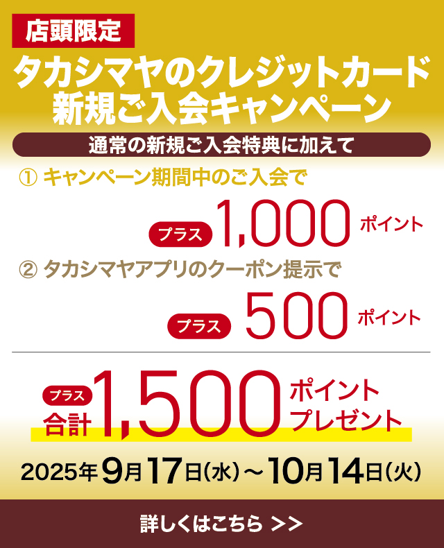 店頭限定 タカシマヤのクレジットカード　新規ご入会キャンペーン 通常の新規ご入会特典に加えて プラス合計1,500ポイントプレゼント！ 2025年9月17日（水）〜10月14日（火）