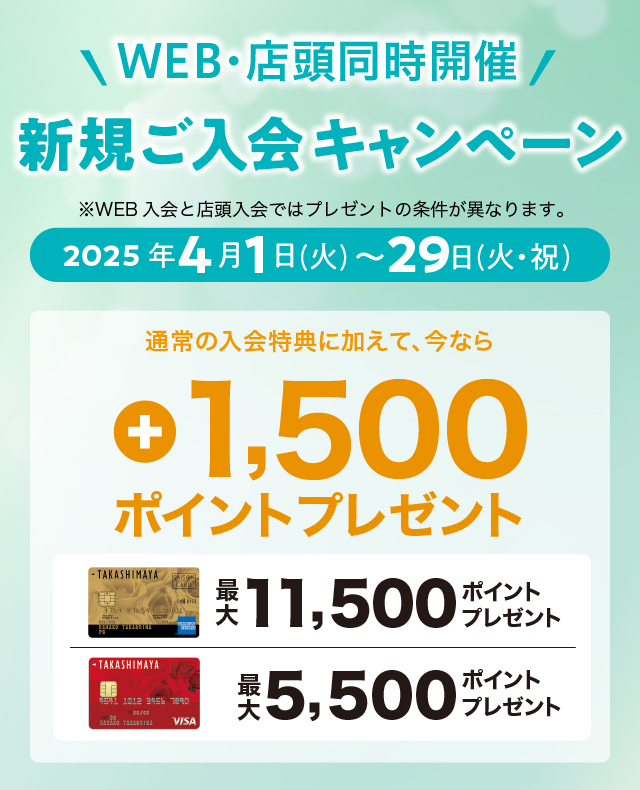 WEB・店頭同時開催 新規ご入会キャンペーン ※WEB入会と店頭入会ではプレゼントの条件が異なります。 2025年4月1日（土）→29日（火・祝） 通常の入会特典に加えて、今なら最大+1,500ポイントプレゼント！