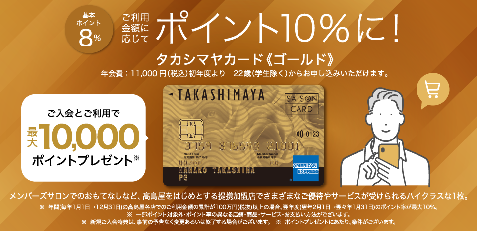 基本ポイント8％ ご利用金額に応じてポイント10％に！ タカシマヤカード《ゴールド》 年会費：11,000円（税込）初年度より 22歳（学生除く）からお申し込みいただけます。 ご入会とご利用で最大10,000ポイントプレゼント メンバーズサロンでのおもてなしなど、高島屋をはじめとする提携加盟店でさまざまなご優待やサービスが受けられるハイクラスな1枚。