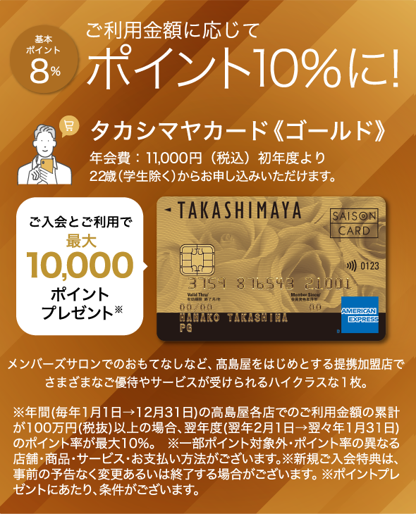 基本ポイント8％ ご利用金額に応じてポイント10％に！ タカシマヤカード《ゴールド》 年会費：11,000円（税込）初年度より 22歳（学生除く）からお申し込みいただけます。 ご入会とご利用で最大10,000ポイントプレゼント メンバーズサロンでのおもてなしなど、高島屋をはじめとする提携加盟店でさまざまなご優待やサービスが受けられるハイクラスな1枚。