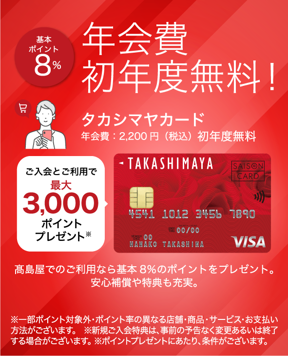 基本ポイント8％ 年会費初年度無料！ タカシマヤカード 年会費：2,200円（税込）初年度無料 ご入会とご利用で最大3,000ポイントプレゼント 高島屋でのご利用なら基本8％のポイントをプレゼント。安心補償や特典も充実。