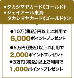 ●タカシマヤカード《ゴールド》 ●ジェイアール東海タカシマヤカード《ゴールド》 / ●３万円（税込）以上ご利用で1,000ポイントプレゼント ●５万円（税込）以上ご利用で2,000ポイントプレゼント ●10万（税込）円以上ご利用で6,000ポイントプレゼント