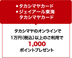 ●タカシマヤカード ●ジェイアール東海タカシマヤカード / タカシマヤのオンラインで1万円（税込）以上のご利用で1,000ポイントプレゼント