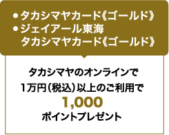 ●タカシマヤカード《ゴールド》 ●ジェイアール東海タカシマヤカード《ゴールド》 / タカシマヤのオンラインで1万円（税込）以上のご利用で1,000ポイントプレゼント