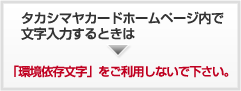 タカシマヤホームページ内で文字入力をするときは「環境依存文字」をご利用しないでください。