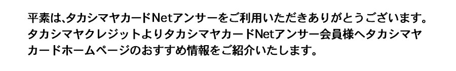 平素はタカシマヤカードNetアンサーをご利用いただきありがとうございます。高島屋クレジットよりタカシマヤカードNetアンサー会員様へタカシマヤカードホームページのおすすめ情報をご紹介いたします。