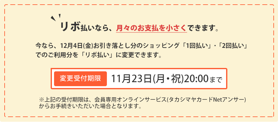 リボ払いなら、月々のお支払いを小さくできます。今なら、11月4日(水)お引き落とし分のショッピング「1回払い」･「2回払い」でのご利用分を「リボ払い」に変更できます。変更受付期限：11月23日(月・祝)20:00まで ※上記の受付期限は、会員専用オンラインサービス(タカシマヤカードNetアンサー)からお手続きいただいた場合となります。