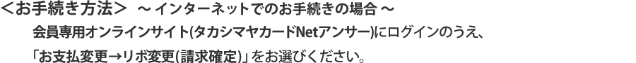 お手続き方法 〜インターネットでのお手続きの場合〜 会員専用オンラインサービス（タカシマヤカードNetアンサー）にログインのうえ、「お支払変更→リボ変更(請求確定)」をお選びください。
