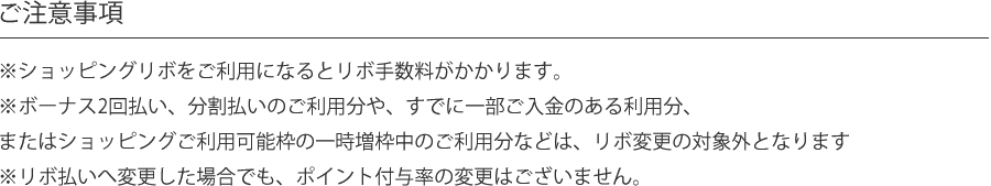ご注意事項※ショッピングリボをご利用になるとリボ手数料がかかります。※ボーナス2回払い、分割払いのご利用分や、すでに一部ご入金のある利用分、またはショッピングご利用可能枠の一時増枠中のご利用分などは、リボ変更の対象外となります※リボ払いへ変更した場合でも、ポイント付与率の変更はございません。