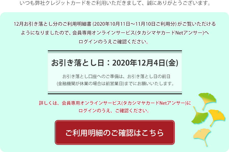 いつも弊社クレジットカードをご利用いただきまして、誠にありがとうございます。12月お引き落とし分のご利用明細書(2020年10月11日～11月10日ご利用分)がご覧いただけるようになりましたので、会員専用オンラインサービス(タカシマヤカードNetアンサー)へログインのうえご確認ください。お引き落とし日：2020年12月4日(金)。お引き落とし口座へのご準備は、お引き落とし日の前日までにお願いいたします。