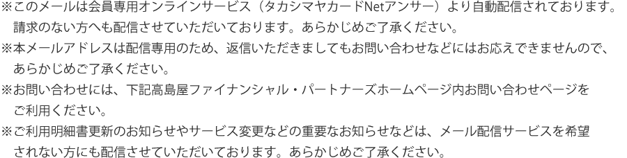 ※このメールは会員専用オンラインサービス（タカシマヤカードNetアンサー）より自動配信されております。請求のない方へも配信させていただいております。あらかじめご了承ください。※本メールアドレスは配信専用のため、返信いただきましても、お問い合わせなどにはお応えできませんので、あらかじめご了承ください。※お問い合わせには、下記高島屋ファイナンシャル・パートナーズホームページ内お問い合わせページをご利用ください。※ご利用明細書更新のお知らせやサービス変更などの重要なお知らせなどは、メール配信サービスを希望されない方にも配信させていただいております。あらかじめご了承ください。