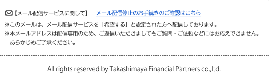 【メール配信サービスに関して】※このメールは、メール配信サービスを「希望する」と設定された方へ配信しております。※本メールアドレスは配信専用のため、ご返信いただきましてもご質問・ご依頼などにはお応えできません。あらかじめご了承ください。All rights reserved by Takashimaya Financial Partners co.,ltd.