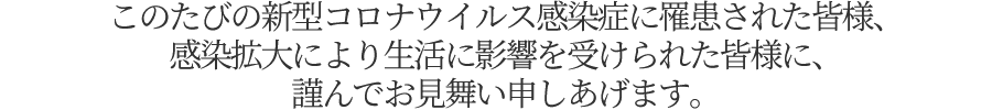 このたびの新型コロナウイルス感染症に罹患された皆様、感染拡大により生活に影響を受けられた皆様に、謹んでお見舞い申しあげます。