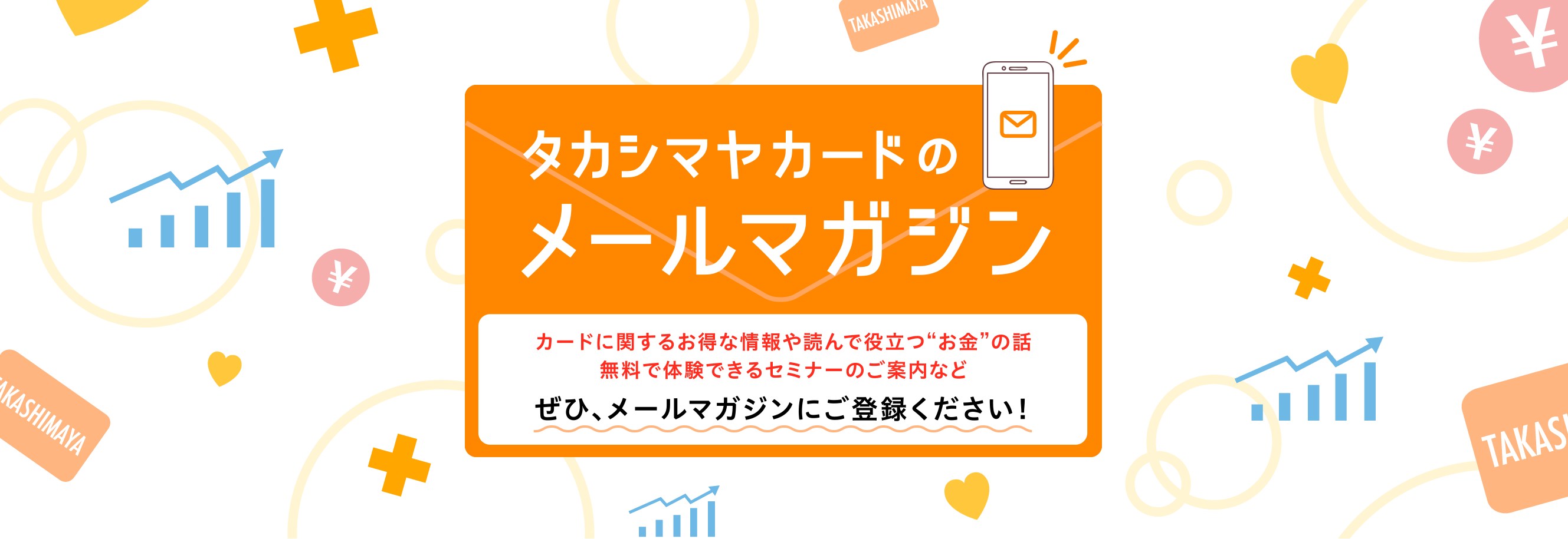 タカシマヤカードのメールマガジンカードに関するお得な情報や読んで役立つ“お金”の話無料で体験できるセミナーのご案内などぜひ、メールマガジンにご登録ください！