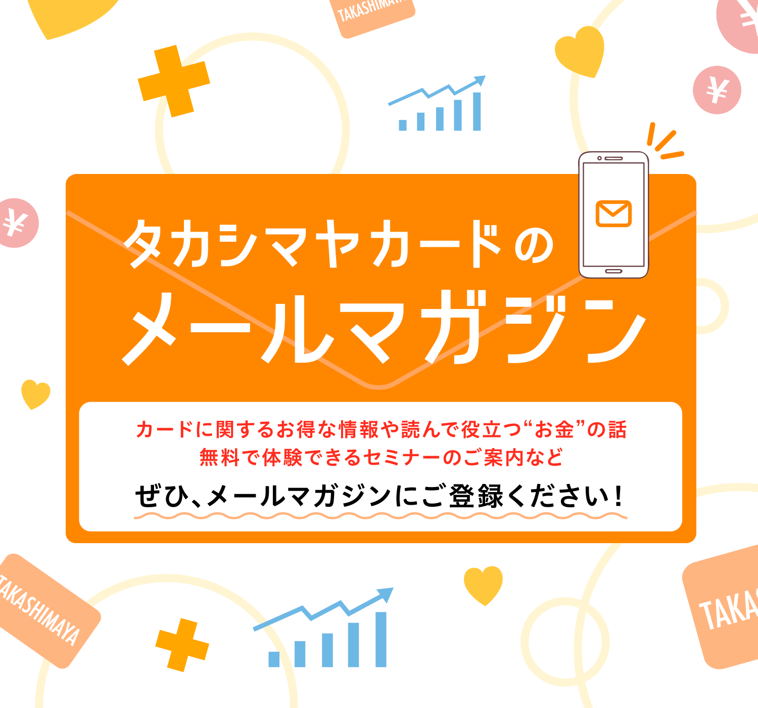 タカシマヤカードのメールマガジンカードに関するお得な情報や読んで役立つ“お金”の話無料で体験できるセミナーのご案内などぜひ、メールマガジンにご登録ください！