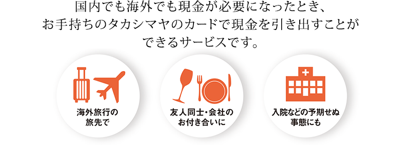 国内でも海外でも現金が必要になったとき、お手持ちのタカシマヤのカードで現金を引き出すことができるサービスです。