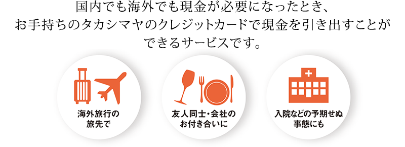 国内でも海外でも現金が必要になったとき、お手持ちのタカシマヤのクレジットカードで現金を引き出すことができるサービスです。