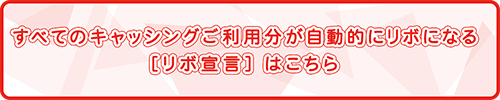 すべてのキャッシングご利用分が自動的にリボになる［リボ宣言］はこちら