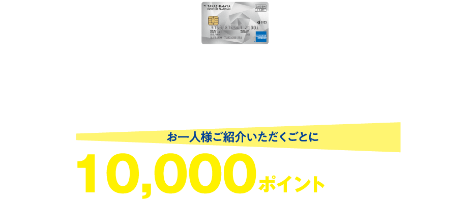 タカシマヤカード《ビジネスプラチナ》 ご家族・知人を紹介してタカシマヤポイントをもらおう！ タカシマヤのクレジットカード ご紹介プログラム お1人様ご紹介いただくごとに タカシマヤポイントを10,000ポイントプレゼント