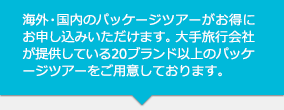 海外・国内のパッケージツアーがお得にお申し込みいただけます。大手旅行会社が提供している20ブランド以上のパッケージツアーをご用意しております。