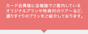 カード会員様に会報誌でご案内しているオリジナルプランや特典付のツアーなど、選りすぐりのプランをご紹介しております。