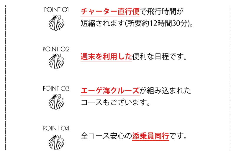 1.チャーター直行便で飛行時間が短縮されます(所要約12時間30分)。2.週末を利用した便利な日程です。3.エーゲ海クルーズが組み込まれたコースもございます。4.全コース安心の添乗員同行です。