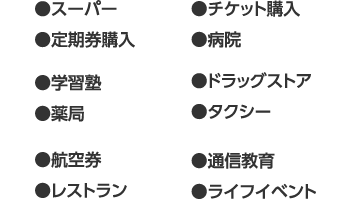 
								●スーパー ●定期券購入 ●学習塾 ●薬局 ●航空券 ●レストラン ●チケット購入 ●病院 ●ドラッグストア ●タクシー ●通信教育 ●ライフイベント