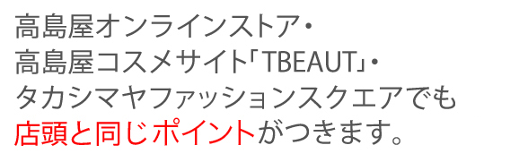 高島屋オンラインストア・高島屋コスメサイト「TBEAUT」・タカシマヤファッションスクエアでも店頭と同じポイントがつきます。