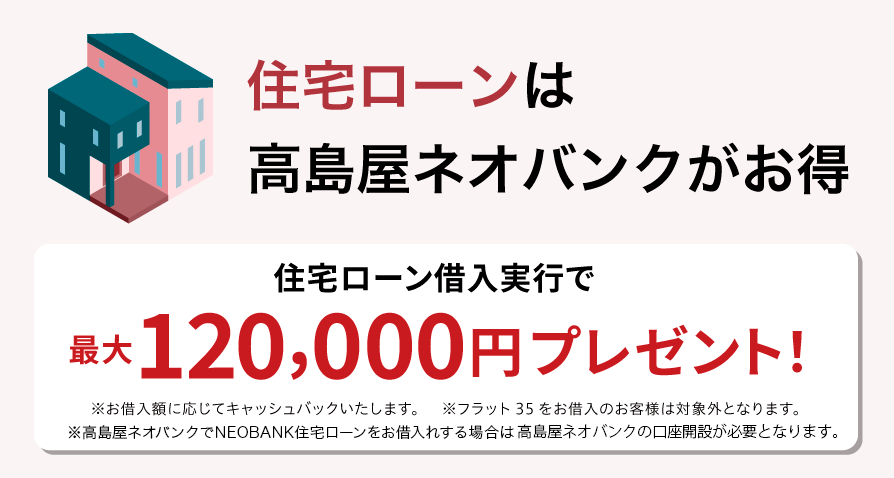 住宅ローンは高島屋ネオバンクがお得 高島屋ネオバンクで住宅ローン借入実行で最大120,000円プレゼント！ ※お借入額に応じてキャッシュバックいたします。※フラット35をお借入のお客様は対象外となります。※高島屋住宅ローンのお借入には高島屋ネオバンクの口座開設が必要となります。