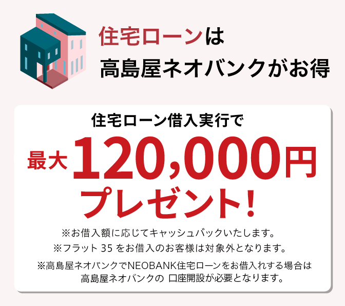 住宅ローンは高島屋ネオバンクがお得 高島屋ネオバンクで住宅ローン借入実行で最大120,000円プレゼント！ ※お借入額に応じてキャッシュバックいたします。※フラット35をお借入のお客様は対象外となります。※高島屋住宅ローンのお借入には高島屋ネオバンクの口座開設が必要となります。