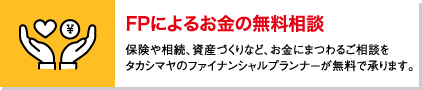 FPによるお金の無料相談 保険や相続、資産づくりなど、お金にまつわるご相談をタカシマヤのファイナンシャルプランナーが無料で承ります。