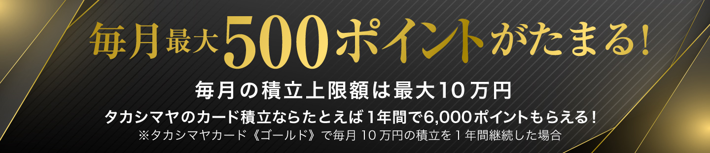毎月最大500ポイントがたまる！ 毎月の積立上限額は最大10万円 タカシマヤのカード積立ならたとえば1年間で6,000ポイントもらえる！ ※タカシマヤカード《ゴールド》で毎月10万円の積立を1年間継続した場合