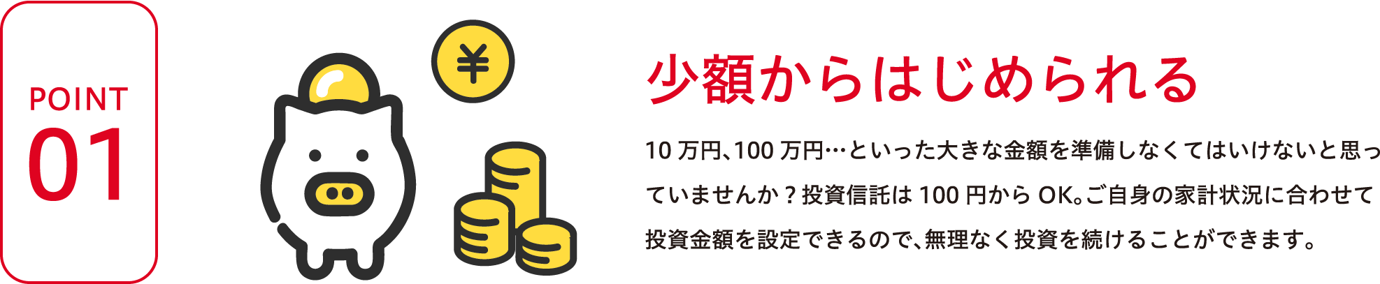 POINT1 少額からはじめられる 10万円、100万円…といった大きな金額を準備しなくてはいけないと思っていませんか？投資信託は100円からOK。ご自身の家計状況に合わせて投資金額を設定できるので、無理なく投資を続けることができます。