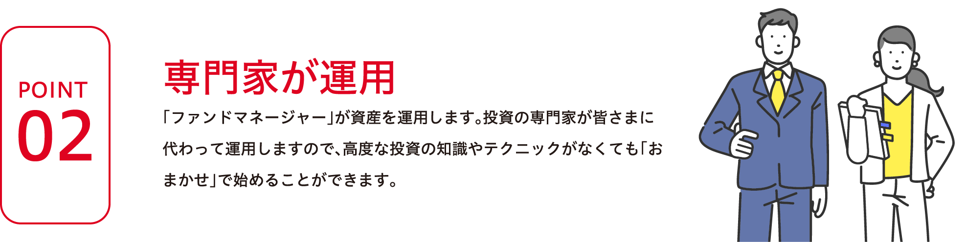 POINT2 専門家が運用 「ファンドマネージャー」が資産の運用をします。投資の専門家が皆さまに代わって運用しますので、高度な投資の知識やテクニックがなくても「おまかせ」で始めることができます。