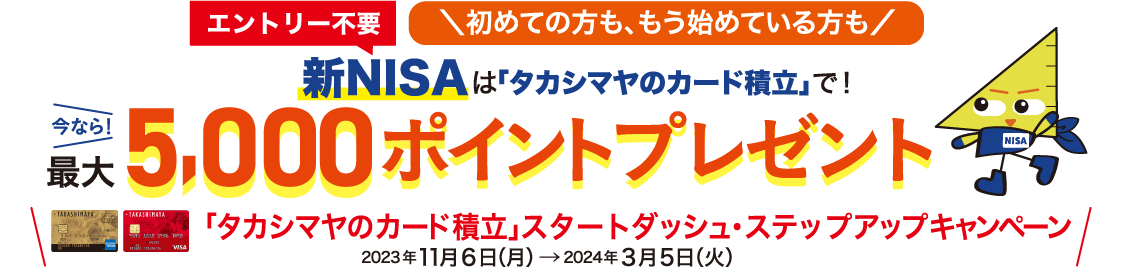 エントリー不要 初めての方も、もう始めている方も 新NISAは「タカシマヤのカード積立」で！ 今なら！最大5,000ポイントプレゼント 「タカシマヤのカード積立」スタートダッシュ・ステップアップキャンペーン