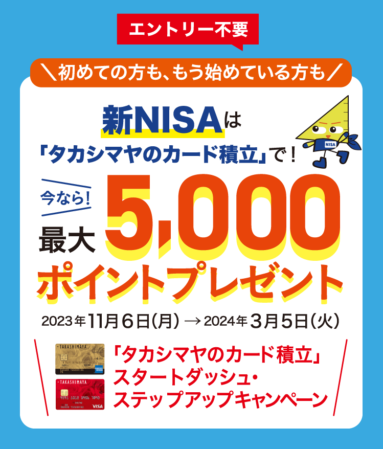 エントリー不要 初めての方も、もう始めている方も 新NISAは「タカシマヤのカード積立」で！ 今なら！最大5,000ポイントプレゼント 「タカシマヤのカード積立」スタートダッシュ・ステップアップキャンペーン