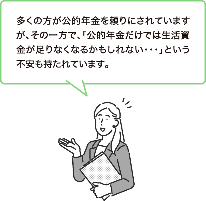 多くの方が公的年金を頼りにされていますが、その⼀方で、「公的年金だけでは生活資金が足りなくなるかもしれない・・・」という不安も持たれています。