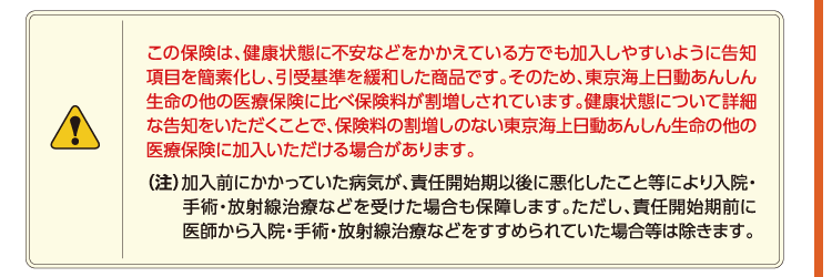 この保険は、健康状態に不安などをかかえている方でも加入しやすいように告知項目を簡素化し、引受基準を緩和した商品です。そのため、東京海上日動あんしん生命の他の医療保険に比べ保険料が割増しされています。健康状態について詳細な告知をいただくことで、保険料の割増しのない東京海上日動あんしん生命の他の医療保険に加入いただける場合があります。